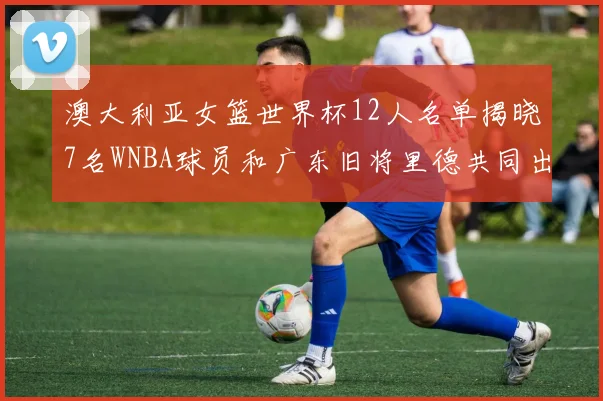 澳大利亚女篮世界杯12人名单揭晓7名WNBA球员和广东旧将里德共同出征
